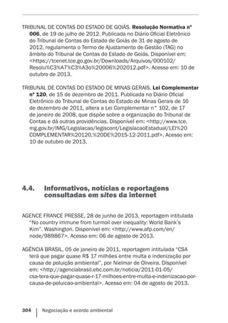 304    Negociação e acordo ambiental
TRIBUNAL DE CONTAS DO ESTADO DE GOIÁS. Resolução Normativa nº
006, de 19 de julho de 2012. Publicada no Diário Oficial Eletrônico
do Tribunal de Contas do Estado de Goiás de 31 de agosto de
2012, regulamenta o Termo de Ajustamento de Gestão (TAG) no
âmbito do Tribunal de Contas do Estado de Goiás. Disponível em:
<https://tcenet.tce.go.gov.br/Downloads/Arquivos/000102/
Resolu%C3%A7%C3%A3o%20006%202012.pdf>. Acesso em: 10 de
outubro de 2013.
TRIBUNAL DE CONTAS DO ESTADO DE MINAS GERAIS. Lei Complementar
nº 120, de 15 de dezembro de 2011. Publicada no Diário Oficial
Eletrônico do Tribunal de Contas do Estado de Minas Gerais de 16
de dezembro de 2011, altera a Lei Complementar n° 102, de 17
de janeiro de 2008, que dispõe sobre a organização do Tribunal de
Contas e dá outras providências. Disponível em: <http://www.tce.
mg.gov.br/IMG/Legislacao/legiscont/LegislacaoEstadual/LEI%20
COMPLEMENTAR%20120,%20DE%2015-12-2011.pdf>. Acesso em:
10 de outubro de 2013.
4.4.	 Informativos, notícias e reportagens
consultadas em sites da internet
AGENCE FRANCE PRESSE, 28 de junho de 2013, reportagem intitulada
“No country immune from turmoil over inequality: World Bank’s
Kim”. Washington. Disponível em: <http://www.afp.com/en/
node/989867>. Acesso em: 06 de agosto de 2013.
AGÊNCIA BRASIL, 05 de janeiro de 2011, reportagem intitulada “CSA
terá que pagar quase R$ 17 milhões entre multa e indenização por
causa de poluição ambiental”, por Nielmar de Oliveira. Disponível
em: <http://agenciabrasil.ebc.com.br/noticia/2011-01-05/
csa-tera-que-pagar-quase-r-17-milhoes-entre-multa-e-indenizacao-por-
causa-de-poluicao-ambiental>. Acesso em: 04 de agosto de 2013.
 