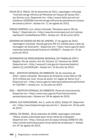 306    Negociação e acordo ambiental
FOLHA DE S. PAULO, 26 de dezembro de 2011, reportagem intitulada
“Incêndio atinge refinaria da Petrobras em Duque de Caxias (RJ)”,
por Denise Luna. Disponível em: <http://www1.folha.uol.com.br/
cotidiano/1026266-incendio-atinge-refinaria-da-petrobras-em-duque-
de-caxias-rj.shtml>. Acesso em: 11 de agosto de 2013.
FORUM COMPERJ, s/d, notícia intitulada “Petrobras assina TAC da
Reduc”. Disponível em: <http://www.forumcomperj.com.br/noticias.
asp?param=ver&idNoticia=505>. Acesso em: 16 de junho 2013.
GOVERNO DO ESTADO DO RIO DE JANEIRO, 17 de agosto de 2012,
reportagem intitulada “Acordo garante R$ 3,5 milhões para o polo de
reciclagem de Gramacho”. Disponível em: <http://www.rj.gov.br/web/
imprensa/exibeconteudo?article-id=1050627>. Acesso em: 15 de
junho de 2013.
INFORMATIVO DA PROCURADORIA REGIONAL DO TRABALHO (PRT-1
Região). Rio de Janeiro. Ano VII- Número 12. Fevereiro de 2009.
Disponível em: <http://www.prt1.mpt.gov.br/imprensa/boletim/
botetim12_fev2009.pdf>. Acesso em: 10 de julho de 2013.
INEA – INSTITUTO ESTADUAL DO AMBIENTE, 01 de novembro de
2012, notícia intitulada “Secretaria do Ambiente multa CSA em R$
10,5 milhões por nova ‘chuva de prata’ em região de Santa Cruz”.
Disponível em: <http://www.rj.gov.br/web/sea/exibeconteudo?article-
id=1307467>. Acesso em: 11 de julho de 2013.
INEA – INSTITUTO ESTADUAL DO AMBIENTE. Portal do licenciamento.
Disponível em: <http://www.inea.rj.gov.br/fma/licenciamento-
apresentacao.asp>. Acesso em: 04 de agosto de 2013.
JORNAL ALÔ COMUNIDADE, Ano 1, Julho de 2012, Edição 07. Disponível
em: <http://www.thyssenkrupp-csa.com.br/>. Acesso em: 16 de julho
de 2013.
JORNAL DO BRASIL, 28 de setembro de 2008, reportagem intitulada
“Reduc recebe autorização para iniciar obras de ampliação”.
Disponível em: <http://www.jb.com.br/capa/noticias/2008/07/28/
reduc-recebe-autorizacao-para-iniciar-obras-de-ampliacao/>. Acesso
em: 07 de agosto de 2013.
 