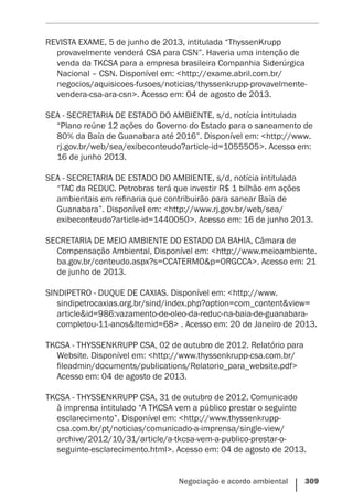 Negociação e acordo ambiental    309
REVISTA EXAME, 5 de junho de 2013, intitulada “ThyssenKrupp
provavelmente venderá CSA para CSN”. Haveria uma intenção de
venda da TKCSA para a empresa brasileira Companhia Siderúrgica
Nacional – CSN. Disponível em: <http://exame.abril.com.br/
negocios/aquisicoes-fusoes/noticias/thyssenkrupp-provavelmente-
vendera-csa-ara-csn>. Acesso em: 04 de agosto de 2013.
SEA - SECRETARIA DE ESTADO DO AMBIENTE, s/d, notícia intitulada
“Plano reúne 12 ações do Governo do Estado para o saneamento de
80% da Baía de Guanabara até 2016”. Disponível em: <http://www.
rj.gov.br/web/sea/exibeconteudo?article-id=1055505>. Acesso em:
16 de junho 2013.
SEA - SECRETARIA DE ESTADO DO AMBIENTE, s/d, notícia intitulada
“TAC da REDUC. Petrobras terá que investir R$ 1 bilhão em ações
ambientais em refinaria que contribuirão para sanear Baía de
Guanabara”. Disponível em: <http://www.rj.gov.br/web/sea/
exibeconteudo?article-id=1440050>. Acesso em: 16 de junho 2013.
SECRETARIA DE MEIO AMBIENTE DO ESTADO DA BAHIA, Câmara de
Compensação Ambiental, Disponível em: <http://www.meioambiente.
ba.gov.br/conteudo.aspx?s=CCATERMO&p=ORGCCA>. Acesso em: 21
de junho de 2013.
SINDIPETRO - DUQUE DE CAXIAS. Disponível em: <http://www.
sindipetrocaxias.org.br/sind/index.php?option=com_content&view=
article&id=986:vazamento-de-oleo-da-reduc-na-baia-de-guanabara-
completou-11-anos&Itemid=68> . Acesso em: 20 de Janeiro de 2013.
TKCSA - THYSSENKRUPP CSA, 02 de outubro de 2012. Relatório para
Website. Disponível em: <http://www.thyssenkrupp-csa.com.br/
fileadmin/documents/publications/Relatorio_para_website.pdf>
Acesso em: 04 de agosto de 2013.
TKCSA - THYSSENKRUPP CSA, 31 de outubro de 2012. Comunicado
à imprensa intitulado “A TKCSA vem a público prestar o seguinte
esclarecimento”. Disponível em: <http://www.thyssenkrupp-
csa.com.br/pt/noticias/comunicado-a-imprensa/single-view/
archive/2012/10/31/article/a-tkcsa-vem-a-publico-prestar-o-
seguinte-esclarecimento.html>. Acesso em: 04 de agosto de 2013.
 