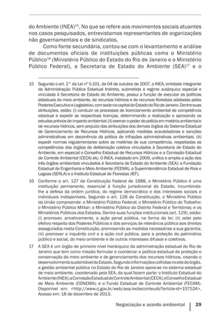 Negociação e acordo ambiental    29
do Ambiente (INEA)15
. No que se refere aos movimentos sociais atuantes
nos casos pesquisados, entrevistamos representantes de organizações
não governamentais e de sindicatos.
Como fonte secundária, contou-se com o levantamento e ­análise
de documentos oficiais de instituições públicas como o Ministério
Público16
(Ministério Público do Estado do Rio de Janeiro e o Ministério
Público Federal), a Secretaria de Estado do Ambiente (SEA)17
e o
15	 Segundo o art. 2° da Lei nº 5.101, de 04 de outubro de 2007, o INEA, entidade integrante
da Administração Pública Estadual Indireta, submetida a regime autárquico especial e
vinculada à Secretaria de Estado do Ambiente, possui a função de executar as políticas
estaduais do meio ambiente, de recursos hídricos e de recursos florestais adotadas pelos
PoderesExecutivoeLegislativo,comsedenacapitaldoEstadodoRiodeJaneiro.Dentresuas
atribuições, estão: (i) conduzir os processos de licenciamento ambiental de competência
estadual e expedir as respectivas licenças, determinando a realização e aprovando os
estudospréviosdeimpactoambiental;(ii)exerceropoderdepolíciaemmatériaambientale
de recursos hídricos, sem prejuízo das atribuições dos demais órgãos do Sistema Estadual
de Gerenciamento de Recursos Hídricos, aplicando medidas acauteladoras e sanções
administrativas em decorrência da prática de infrações administrativas ambientais; (iii)
expedir normas regulamentares sobre as matérias de sua competência, respeitadas as
competências dos órgãos de deliberação coletiva vinculados à Secretaria de Estado do
Ambiente, em especial o Conselho Estadual de Recursos Hídricos e a Comissão Estadual
de Controle Ambiental (CECA) etc. O INEA, instalado em 2009, unifica e amplia a ação dos
três órgãos ambientais vinculados à Secretaria de Estado do Ambiente (SEA): a Fundação
Estadual de Engenharia e Meio Ambiente (FEEMA), a Superintendência Estadual de Rios e
Lagoas (SERLA) e o Instituto Estadual de Florestas (IEF).
16	 Conforme o art. 127 da Constituição Federal de 1988, o Ministério Público é uma
instituição permanente, essencial à função jurisdicional do Estado, incumbindo-
lhe a defesa da ordem jurídica, do regime democrático e dos interesses sociais e
individuais indisponíveis. Segundo o art. 128 da Constituição, o Ministério Público
da União compreende: o Ministério Público Federal; o Ministério Público do Trabalho;
o Ministério Público Militar; o Ministério Público do Distrito Federal e Territórios; e os
Ministérios Públicos dos Estados. Dentre suas funções institucionais (art. 129), estão:
(i) promover, privativamente, a ação penal pública, na forma da lei; (ii) zelar pelo
efetivo respeito dos Poderes Públicos e dos serviços de relevância pública aos direitos
assegurados nesta Constituição, promovendo as medidas necessárias a sua garantia;
(iii) promover o inquérito civil e a ação civil pública, para a proteção do patrimônio
público e social, do meio ambiente e de outros interesses difusos e coletivos.
17	 A SEA é um órgão de primeiro nível hierárquico da administração estadual do Rio de
Janeiro que tem como missão formular e coordenar a política estadual de proteção e
conservação do meio ambiente e de gerenciamento dos recursos hídricos, visando o
desenvolvimentosustentáveldoEstado.Segundoinformaçõescolhidasnositedoórgão,
a gestão ambiental pública no Estado do Rio de Janeiro apoia-se no sistema estadual
de meio ambiente, coordenado pela SEA, da qual fazem parte: o Instituto Estadual do
Ambiente(INEA);aComissãoEstadualdeControleAmbiental(CECA);oConselhoEstadual
de Meio Ambiente (CONEMA); e o Fundo Estadual de Controle Ambiental (FECAM).
Disponível em: <http://www.rj.gov.br/web/sea/exibeconteudo?article-id=157524>.
Acesso em: 18 de dezembro de 2013.
 