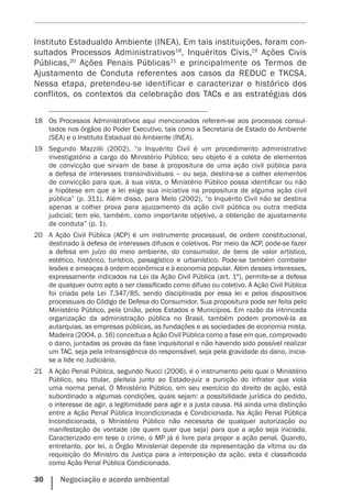 30    Negociação e acordo ambiental
Instituto Estadualdo Ambiente (INEA). Em tais instituições, foram con-
sultados Processos Administrativos18
, Inquéritos Civis,19
Ações Civis
Públicas,20
Ações Penais Públicas21
e principalmente os Termos de
Ajustamento de Conduta referentes aos casos da REDUC e TKCSA.
Nessa etapa, pretendeu-se identificar e caracterizar o histórico dos
conflitos, os contextos da celebração dos TACs e as estratégias dos
18	 Os Processos Administrativos aqui mencionados referem-se aos processos consul­
tados nos órgãos do Poder Executivo, tais como a Secretaria de Estado do Ambiente
(SEA) e o Instituto Estadual do Ambiente (INEA).
19	 Segundo Mazzilli (2002), “o Inquérito Civil é um procedimento administrativo
investigatório a cargo do Ministério Público; seu objeto é a coleta de elementos
de convicção que sirvam de base à propositura de uma ação civil pública para
a defesa de interesses transindividuais – ou seja, destina-se a colher elementos
de convicção para que, à sua vista, o Ministério Público possa identificar ou não
a hipótese em que a lei exige sua iniciativa na propositura de alguma ação civil
pública” (p. 311). Além disso, para Melo (2002), “o Inquérito Civil não se destina
apenas a colher prova para ajuizamento da ação civil pública ou outra medida
judicial; tem ele, também, como importante objetivo, a obtenção de ajustamento
de conduta” (p. 1).
20	 A Ação Civil Pública (ACP) é um instrumento processual, de ordem constitucional,
destinado à defesa de interesses difusos e coletivos. Por meio da ACP, pode-se fazer
a defesa em juízo do meio ambiente, do consumidor, de bens de valor artístico,
estético, histórico, turístico, paisagístico e urbanístico. Pode-se também combater
lesões e ameaças à ordem econômica e à economia popular. Além desses interesses,
expressamente indicados na Lei da Ação Civil Pública (art. 1º), permite-se a defesa
de qualquer outro apto a ser classificado como difuso ou coletivo. A Ação Civil Pública
foi criada pela Lei 7.347/85, sendo disciplinada por essa lei e pelos dispositivos
processuais do Código de Defesa do Consumidor. Sua propositura pode ser feita pelo
Ministério Público, pela União, pelos Estados e Municípios. Em razão da intrincada
organização da administração pública no Brasil, também podem promovê-la as
autarquias, as empresas públicas, as fundações e as sociedades de economia mista.
Madeira (2004, p. 16) conceitua a Ação Civil Pública como a fase em que, comprovado
o dano, juntadas as provas da fase inquisitorial e não havendo sido possível realizar
um TAC, seja pela intransigência do responsável, seja pela gravidade do dano, inicia-
se a lide no Judiciário.
21	 A Ação Penal Pública, segundo Nucci (2006), é o instrumento pelo qual o Ministério
Público, seu titular, pleiteia junto ao Estado-juiz a punição do infrator que viola
uma norma penal. O Ministério Público, em seu exercício do direito de ação, está
subordinado a algumas condições, quais sejam: a possibilidade jurídica do pedido,
o interesse de agir, a legitimidade para agir e a justa causa. Há ainda uma distinção
entre a Ação Penal Pública Incondicionada e Condicionada. Na Ação Penal Pública
Incondicionada, o Ministério Público não necessita de qualquer autorização ou
manifestação de vontade (de quem quer que seja) para que a ação seja iniciada.
Caracterizado em tese o crime, o MP já é livre para propor a ação penal. Quando,
entretanto, por lei, o Órgão Ministerial depende da representação da vítima ou da
requisição do Ministro da Justiça para a interposição da ação, esta é classificada
como Ação Penal Pública Condicionada.
 