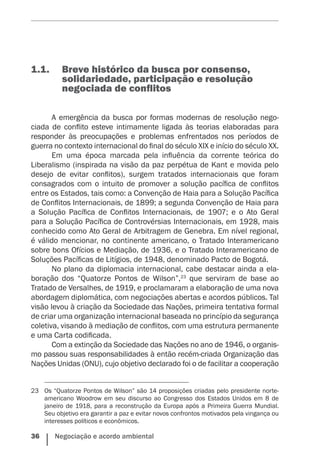 36    Negociação e acordo ambiental
1.1.	 	Breve histórico da busca por consenso,
solidariedade, participação e resolução
negociada de conflitos
A emergência da busca por formas modernas de resolução nego-
ciada de conflito esteve intimamente ligada às teorias elaboradas para
responder às preocupações e problemas enfrentados nos períodos de
guerra no contexto internacional do final do século XIX e início do século XX.
Em uma época marcada pela influência da corrente teórica do
Liberalismo (inspirada na visão da paz perpétua de Kant e movida pelo
desejo de evitar conflitos), surgem tratados internacionais que foram
consagrados com o intuito de promover a solução pacífica de conflitos
entre os Estados, tais como: a Convenção de Haia para a Solução Pacífica
de Conflitos Internacionais, de 1899; a segunda Convenção de Haia para
a Solução Pacífica de Conflitos Internacionais, de 1907; e o Ato Geral
para a Solução Pacífica de Controvérsias Internacionais, em 1928, mais
conhecido como Ato Geral de Arbitragem de Genebra. Em nível regional,
é válido mencionar, no continente americano, o Tratado Interamericano
sobre bons Ofícios e Mediação, de 1936, e o Tratado Interamericano de
Soluções Pacíficas de Litígios, de 1948, ­denominado Pacto de Bogotá.
No plano da diplomacia internacional, cabe destacar ainda a ela-
boração dos “Quatorze Pontos de Wilson”,23
que serviram de base ao
Tratado de Versalhes, de 1919, e proclamaram a elaboração de uma nova
abordagem diplomática, com negociações abertas e acordos públicos. Tal
visão levou à criação da Sociedade das Nações, primeira tentativa formal
de criar uma organização internacional baseada no princípio da segurança
coletiva, visando à mediação de conflitos, com uma estrutura permanente
e uma Carta codificada.
Com a extinção da Sociedade das Nações no ano de 1946, o organis-
mo passou suas responsabilidades à então recém-criada Organização das
Nações Unidas (ONU), cujo objetivo declarado foi o de facilitar a cooperação
23	 Os “Quatorze Pontos de Wilson” são 14 proposições criadas pelo presidente norte-
americano Woodrow em seu discurso ao Congresso dos Estados Unidos em 8 de
janeiro de 1918, para a reconstrução da Europa após a Primeira Guerra Mundial.
Seu objetivo era garantir a paz e evitar novos confrontos motivados pela vingança ou
interesses políticos e econômicos.
 