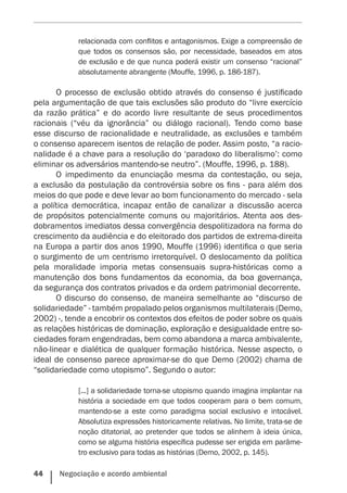 44    Negociação e acordo ambiental
relacionada com conflitos e antagonismos. Exige a compreensão de
que todos os consensos são, por necessidade, baseados em atos
de exclusão e de que nunca poderá existir um consenso “racional”
absolutamente abrangente (Mouffe, 1996, p. 186-187).
O processo de exclusão obtido através do consenso é justificado
pela argumentação de que tais exclusões são produto do “livre exercício
da razão prática” e do acordo livre resultante de seus procedimentos
racionais (“véu da ignorância” ou diálogo racional). Tendo como base
esse discurso de racionalidade e neutralidade, as exclusões e também
o consenso aparecem isentos de relação de poder. Assim posto, “a racio-
nalidade é a chave para a resolução do ‘paradoxo do liberalismo’: como
eliminar os adversários mantendo-se neutro”. (Mouffe, 1996, p. 188).
O impedimento da enunciação mesma da contestação, ou seja,
a exclusão da postulação da controvérsia sobre os fins - para além dos
meios do que pode e deve levar ao bom funcionamento do mercado - sela
a política democrática, incapaz então de canalizar a discussão acerca
de propósitos potencialmente comuns ou majoritários. Atenta aos des-
dobramentos imediatos dessa convergência despolitizadora na forma do
crescimento da audiência e do eleitorado dos partidos de extrema-direita
na Europa a partir dos anos 1990, Mouffe (1996) identifica o que seria
o surgimento de um centrismo irretorquível. O deslocamento da política
pela moralidade imporia metas consensuais supra-históricas como a
manutenção dos bons fundamentos da economia, da boa governança,
da segurança dos contratos privados e da ordem patrimonial decorrente.
O discurso do consenso, de maneira semelhante ao “discurso de
solidariedade” - também propalado pelos organismos multilaterais (Demo,
2002) -, tende a encobrir os contextos dos efeitos de poder sobre os quais
as relações históricas de dominação, exploração e desigualdade entre so-
ciedades foram engendradas, bem como abandona a marca ambivalente,
não-linear e dialética de qualquer formação histórica. Nesse aspecto, o
ideal de consenso parece aproximar-se do que Demo (2002) chama de
“solidariedade como utopismo”. Segundo o autor:
[...] a solidariedade torna-se utopismo quando imagina implantar na
história a sociedade em que todos ­cooperam para o bem comum,
mantendo-se a este como paradigma social exclusivo e intocável.
Absolutiza expressões historicamente relativas. No limite, trata-se de
noção ditatorial, ao pretender que todos se alinhem à ideia única,
como se alguma história específica pudesse ser erigida em parâme-
tro exclusivo para todas as histórias (Demo, 2002, p. 145).
 