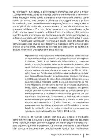 Negociação e acordo ambiental    49
da “opressão”. Em parte, a diferenciação promovida por Bush e Folger
(1994) se dá em razão de os mesmos procurarem evidenciar o “movimen-
to da mediação” como sendo pluralístico e não monolítico, ou seja, como
sendo um campo que comporta diferentes abordagens sobre a prática
da mediação, bem como diferentes interpretações acerca do que vêm a
ser as principais metas de tal movimento e os desdobramentos sociais
que este estabelece. Por outro lado, como veremos, essa diferenciação
parte também da necessidade de tais autores, por estarem eles mesmos
inscritos nesse movimento, de distinguirem-se de outras perspectivas e
autores e, com isso, afirmarem seu ponto de vista específico sobre o tema.
A história da “satisfação” refere-se à já citada linha das teorias das
comunicações dos grupos que descreve a mediação como uma solução
criativa de problemas, produzindo acordos que satisfazem as partes em
disputa no conflito. De acordo com essa história:
O processo da mediação é uma ferramenta poderosa para satisfazer
as reais necessidades humanas das partes envolvidas em disputas
individuais. Devido à sua flexibilidade, informalidade e consensua-
lidade, a mediação envolve todas as dimensões do problema. Não
sendo limitada por categorias ou regras jurídicas, ela reformula uma
disputa contenciosa com vistas a se tornar um problema mútuo.
Além disso, em função das habilidades dos mediadores em lidar
com desequilíbrios de poder, a mediação reduz possíveis manobras
estratégicas e abusos de poder. Como resultado dessas diferentes
características, a mediação facilita a solução de problemas de ma-
neira integradora e colaborativa, ao invés de processos adversariais.
Pode, assim, produzir resultados criativos baseados em ganhos
mútuos (win-win outcomes) que vão além de direitos formais para
resolver problemas e satisfazer às necessidades genuínas das par-
tes em uma dada situação. O movimento da mediação tem utilizado
esses recursos para produzir soluções de qualidade superior para
disputas de todos os tipos [...]. Além disso, em comparação com
processos mais formais ou adversariais, a informalidade e mutua-
lidade da mediação reduz os custos econômicos e emocionais da
solução de controvérsias (Bush e Folger, 1994, p. 16).
A história da “justiça social”, por sua vez, encara a mediação
como um método de auxílio à organização e à construção de coalizões
entre indivíduos e tem como meta gerar um maior “poder de barganha”
para aqueles que não o possuem. Os autores dedicados a tal método
são poucos e encontram-se principalmente ligados aos movimentos
 