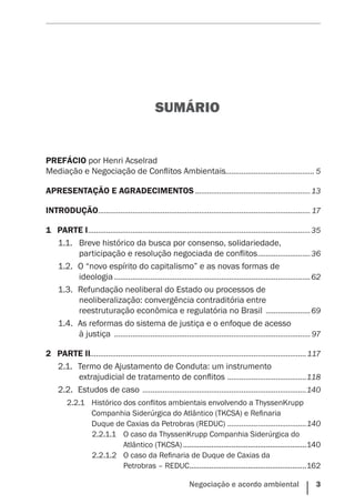 Negociação e acordo ambiental    3
SUMÁRIO
PREFÁCIO por Henri Acselrad
Mediação e Negociação de Conflitos Ambientais............................................ 5
APRESENTAÇÃO E AGRADECIMENTOS..........................................................13
INTRODUÇÃO.......................................................................................................... 17
1	 PARTE I...............................................................................................................35
1.1.		Breve histórico da busca por consenso, solidariedade,
participação e resolução negociada de conflitos...........................36
1.2.	 O “novo espírito do capitalismo” e as novas formas de
ideologia..................................................................................................62
1.3.	 Refundação neoliberal do Estado ou processos de
neoliberalização: convergência contraditória entre
reestruturação econômica e regulatória no Brasil .......................69
1.4.	 As reformas do sistema de justiça e o enfoque de acesso
à justiça .................................................................................................. 97
2	 PARTE II...........................................................................................................117
2.1.	 Termo de Ajustamento de Conduta: um instrumento
extrajudicial de tratamento de conflitos ........................................118
2.2.	 Estudos de caso ..................................................................................140
2.2.1	 Histórico dos conflitos ambientais envolvendo a ThyssenKrupp
Companhia Siderúrgica do Atlântico (TKCSA) e Refinaria
Duque de Caxias da Petrobras (REDUC) ........................................140
2.2.1.1	 O caso da ThyssenKrupp Companhia Siderúrgica do
Atlântico (TKCSA)..............................................................140
2.2.1.2	 O caso da Refinaria de Duque de Caxias da
Petrobras – REDUC...........................................................162
 