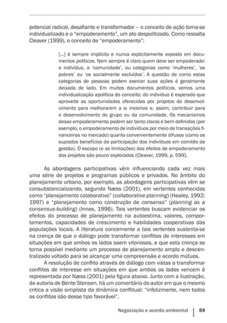 Negociação e acordo ambiental    59
potencial radical, desafiante e transformador – o conceito de ação torna-se
individualizado e o “empoderamento”, um ato despolitizado. Como ressalta
Cleaver (1999), o conceito de “empoderamento”:
[...] é sempre implícito e nunca explicitamente exposto em docu-
mentos políticos. Nem sempre é claro quem deve ser empoderado:
o indivíduo, a ‘comunidade’, ou categorias como ‘mulheres’, ‘os
pobres’ ou ‘os socialmente excluídos’. A questão de como estas
categorias de pessoas podem exercer suas ações é geralmente
deixada de lado. Em muitos documentos políticos, vemos uma
individualização apolítica do conceito; do indivíduo é esperado que
aproveite as oportunidades oferecidas por projetos de desenvol-
vimento para melhorarem a si mesmos e, assim, contribuir para
o desenvolvimento do grupo ou da comunidade. Os mecanismos
desse empoderamento podem ser tanto claros e bem definidos (por
exemplo, o empoderamento de indivíduos por meio de transações fi-
nanceiras no mercado) quanto convenientemente difusos (como os
supostos benefícios da participação dos indivíduos em comitês de
gestão). O escopo (e as limitações) dos efeitos de empoderamento
dos projetos são pouco explorados ­(Cleaver, 1999, p. 599).
As abordagens participativas vêm influenciando cada vez mais
uma série de projetos e programas públicos e privados. No âmbito do
planejamento urbano, por exemplo, as abordagens participativas vêm se
consubstancializando, segundo Næss (2001), em vertentes conhecidas
como “planejamento colaborativo” (collaborative planning) (Healey, 1992;
1997) e “planejamento como construção de consenso” (planning as a
consensus-building) (Innes, 1996). Tais vertentes buscam evidenciar os
efeitos do processo de planejamento na autoestima, valores, compor-
tamentos, capacidades de crescimento e habilidades cooperativas das
populações locais. A literatura concernente a tais vertentes sustenta-se
na crença de que o diálogo pode transformar conflitos de interesses em
situações em que ambos os lados saem vitoriosos, e que esta crença se
torna possível mediante um processo de planejamento amplo e descen-
tralizado voltado para se alcançar uma compreensão e acordo mútuos.
A resolução de conflito através de diálogo com vistas a transformar
conflitos de interesse em situações em que ambos os lados vencem é
representada por Næss (2001) pela figura abaixo. Junto com a ilustração,
de autoria de Bente Stensen, há um comentário do autor em que o mesmo
critica a visão simplista da dinâmica conflitual: “infelizmente, nem todos
os conflitos são desse tipo favorável”.
 