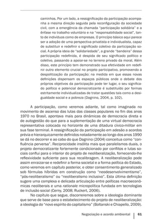 Negociação e acordo ambiental    61
caminhos. Por um lado, a ressignificação da participação acompa-
nha a mesma direção seguida pela reconfiguração da sociedade
civil, com a emergência da chamada “participação solidária” e a
ênfase no trabalho voluntário e na “responsabilidade social”, tan-
to de indivíduos como de empresas. O princípio básico aqui parece
ser a adoção de uma perspectiva privatista e individualista, capaz
de substituir e redefinir o significado coletivo da participação so-
cial. A própria ideia de “solidariedade”, a grande “bandeira” dessa
participação redefinida, é despida de seu significado político e
coletivo, passando a apoiar-se no terreno privado da moral. Além
disso, este princípio tem demonstrado sua efetividade em redefi-
nir outro elemento crucial no projeto participativo, promovendo a
despolitização da participação: na medida em que essas novas
definições dispensam os espaços públicos onde o debate dos
próprios objetivos da participação pode ter lugar, o seu significa-
do político e potencial democratizante é substituído por formas
estritamente individualizadas de tratar questões tais como a desi-
gualdade social e a pobreza (Dagnino, 2004, p. 102).
A participação, como veremos adiante, tal como imaginada no
movimento de ascenso das lutas das classes populares no fim dos anos
1970 no Brasil, apontava mais para dinâmicas de democracia direta e
de autogestão do que para a suplementação de uma virtual democracia
representativa colocada no horizonte de uma ditadura cívico-militar em
sua fase terminal. A ressignificação da participação em adesão a acordos
prévia e hierarquicamente definidos notadamente ao longo dos anos 1990
se dá no decorrer e ao cabo do que Dagnino (2004) conceitua como “con-
fluência perversa”. Reciprocidade insólita mais que paralelismos duais, o
projeto democratizante fortemente condicionado por conflitos e lutas so-
ciais conflui para o interior do projeto de neoliberalização, fornecendo-lhe
reflexividade suficiente para sua recalibragem. A neoliberalização pode
assim enraizar-se e redefinir a forma societal e a forma política do Estado,
como veremos em capítulo posterior, e obter consentimento generalizado
sob fórmulas híbridas em construção como “neodesenvolvimentismo”,
“pós-neoliberalismo” ou “neoliberalismo inclusivo”. Esta última definição
sugere uma complexa e delicada articulação entre políticas macroeconô-
micas neoliberais e uma rationale micropolítica fundada em tecnologias
de inclusão social (Cerny, 2008; Ruckert, 2006).
No capítulo que segue, discorreremos sobre a ideologia dominante
que serve de base para o estabelecimento do projeto de neoliberalização:
a ideologia do “novo espírito do capitalismo” (Boltanski e Chiapello, 2009).
 