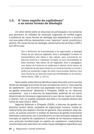 62    Negociação e acordo ambiental
1.2.	 O “novo espírito do capitalismo”
e as novas formas de ideologia
Um olhar atento sobre os discursos da participação e do consenso
que permeiam os métodos de resolução negociada de conflito sugere
a existência de novas formas de ideologia que estabelecem a maneira
com que estes últimos representam o seu “aparecer” social, econômico e
político. Por novas formas de ideologia, aproximamo-nos de Chauí (1997),
que afirma que:
Com o fenômeno da burocratização e da organização, a ideologia
deixou de ser discurso legislador, ético e pedagógico fundado na
transcendência das ideias e dos valores, para converter-se em
discurso anônimo e impessoal, fundado na pura racionalidade de
fatos racionais. Não deixou de ser legislador, ético e pedagógico,
mas deixou de fundar-se em essências e valores, como deixou de
ser proferido do alto para fundar-se no racional inscrito no mundo e
proferir-se ocultando o lugar de onde é pronunciado. Ganhou nova
cara: tornou-se um discurso neutro da cientificidade ou do conheci-
mento (Chauí, 1997, p. 10-11).
Assim posto, pretendemos identificar esses discursos como inscritos
dentro da ideologia dominante do que concebemos como o “novo espírito
do capitalismo”, que encontra sua expressão mais natural no “discurso
da gestão empresarial” (Boltanski e Chiapello, 2009) ou no “discurso
competente” - que é o discurso do especialista, proferido de um ponto
determinado da hierarquia organizacional e que não se inspira em ideias
e valores, mas na suposta realidade dos fatos e na suposta eficácia dos
meios de ação (Chauí, 1997).
Segundo Boltanski e Chiapello (2009), o discurso da gestão em-
presarial contém ideias, propostas de organização humana, modos de
ordenamento dos objetos e formas de garantia. Para avaliarem esse dis-
curso, os autores recorrem à análise da literatura de gestão empresarial
destinada a executivos, por a considerarem um dos principais espaços de
inscrição do espírito do capitalismo. A análise de tal literatura evidencia
uma profunda transformação no espírito do capitalismo, mostrando-se
caracterizada pelo abandono de certos traços ideológicos específicos que
 