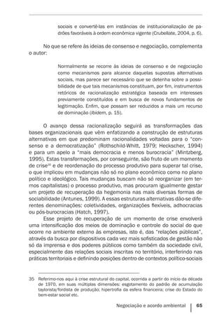Negociação e acordo ambiental    65
sociais e convertê-las em instâncias de institucionalização de pa-
drões favoráveis à ordem econômica vigente (Crubellate, 2004, p. 6).
No que se refere às ideias de consenso e negociação, complementa
o autor:
Normalmente se recorre às ideias de consenso e de negociação
como mecanismos para alcance daquelas supostas alternativas
sociais, mas parece ser necessário que se detenha sobre a possi-
bilidade de que tais ­mecanismos constituam, por fim, instrumentos
retóricos de racionalização estratégica baseada em interesses
previamente constituídos e em busca de novos fundamentos de
legitimação. Enfim, que possam ser reduzidos a mais um recurso
de dominação (Ibidem, p. 15).
O avanço dessa racionalização seguirá as transformações das
bases organizacionais que vêm enfatizando a construção de estruturas
alternativas em que predominam racionalidades voltadas para o “con-
senso e a democratização” (Rothschild-Whitt, 1979; Heckscher, 1994)
e para um apelo a “mais democracia e menos burocracia” (Mintzberg,
1995). Estas transformações, por conseguinte, são fruto de um momento
de crise35
e de reordenação do processo produtivo para superar tal crise,
o que implicou em mudanças não só no plano econômico como no plano
político e ideológico. Tais mudanças buscam não só reorganizar (em ter-
mos capitalistas) o processo produtivo, mas procuram igualmente gestar
um projeto de recuperação da hegemonia nas mais diversas formas de
sociabilidade (Antunes, 1999). A essas estruturas alternativas dão-se dife-
rentes denominações: coletividades, organizações flexíveis, adhocracias
ou pós-burocracias (Hatch, 1997).
Esse projeto de recuperação de um momento de crise envolverá
uma intensificação dos meios de dominação e controle do social do que
ocorre no ambiente externo às empresas, isto é, das “relações públicas”,
através da busca por dispositivos cada vez mais sofisticados de gestão não
só da imprensa e dos poderes públicos como também da sociedade civil,
especialmente das relações sociais inscritas no território, interferindo nas
práticas territoriais e definindo posições dentro de contextos político-sociais
35	 Referimo-nos aqui à crise estrutural do capital, ocorrida a partir do início da década
de  1970, em suas múltiplas dimensões: esgotamento do padrão de acumulação
taylorista/fordista de produção; hipertrofia da esfera financeira; crise do Estado do
bem-estar social etc.
 
