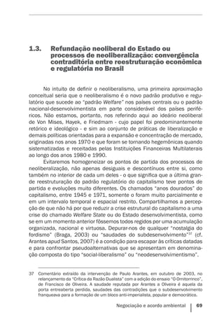 Negociação e acordo ambiental    69
1.3.	 Refundação neoliberal do Estado ou
processos de neoliberalização: convergência
contraditória entre reestruturação econômica
e regulatória no Brasil
No intuito de definir o neoliberalismo, uma primeira aproximação
conceitual seria que o neoliberalismo é o novo padrão produtivo e regu-
latório que sucede ao “padrão Welfare” nos países centrais ou o padrão
nacional-desenvolvimentista em parte considerável dos países perifé-
ricos. Não estamos, portanto, nos referindo aqui ao ideário neoliberal
de Von Mises, Hayek, e Friedmam - cujo papel foi predominantemente
retórico e ideológico - e sim ao conjunto de práticas de liberalização e
demais políticas orientadas para a expansão e concentração de mercado,
originadas nos anos 1970 e que foram se tornando hegemônicas quando
sistematizadas e receitadas pelas Instituições Financeiras Multilaterais
ao longo dos anos 1980 e 1990.
Evitaremos homogeneizar os pontos de partida dos processos de
neoliberalização, não apenas desiguais e descontínuos entre si, como
também no interior de cada um deles - o que significa que a última gran-
de reestruturação do padrão regulatório do capitalismo teve pontos de
partida e evoluções muito diferentes. Os chamados “anos dourados” do
capitalismo, entre 1945 e 1971, somente o foram muito parcialmente e
em um intervalo temporal e espacial restrito. Compartilhamos a percep-
ção de que não há por que reduzir a crise estrutural do capitalismo a uma
crise do chamado Welfare State ou do Estado desenvolvimentista, como
se em um momento anterior fôssemos todos regidos por uma acumulação
organizada, nacional e virtuosa. Depurar-nos de qualquer “nostalgia do
fordismo” (Braga, 2003) ou “saudades do subdesenvolvimento”37
(cf.
Arantes apud Santos, 2007) é a condição para escapar às críticas datadas
e para confrontar pseudoalternativas que se apresentam em denomina-
ção composta do tipo “social-liberalismo” ou “neodesenvolvimentismo”.
37	 Comentário extraído da intervenção de Paulo Arantes, em outubro de 2003, no
relançamento da “Crítica da Razão Dualista” com a adição do ensaio “O Ornitorrinco”,
de Francisco de Oliveira. A saudade reputada por Arantes a Oliveira é aquela da
porta entreaberta perdida, saudades das contradições que o subdesenvolvimento
franqueava para a formação de um bloco anti-imperialista, popular e democrático.
 