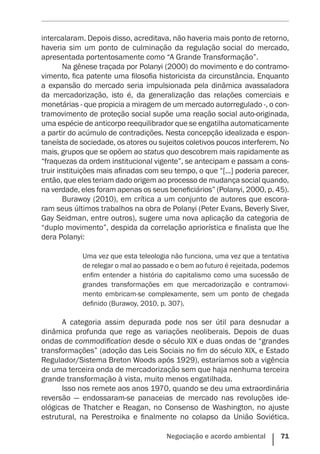 Negociação e acordo ambiental    71
intercalaram. Depois disso, acreditava, não haveria mais ponto de retorno,
haveria sim um ponto de culminação da regulação social do mercado,
apresentada portentosamente como “A Grande Transformação”.
Na gênese traçada por Polanyi (2000) do movimento e do contramo-
vimento, fica patente uma filosofia historicista da circunstância. Enquanto
a expansão do mercado seria impulsionada pela dinâmica avassaladora
da mercadorização, isto é, da generalização das relações comerciais e
monetárias - que propicia a miragem de um mercado autorregulado -, o con-
tramovimento de proteção social supõe uma reação social auto-originada,
uma espécie de anticorpo reequilibrador que se engatilha automaticamente
a partir do acúmulo de contradições. Nesta concepção idealizada e espon-
taneísta de sociedade, os atores ou sujeitos coletivos poucos interferem. No
mais, grupos que se opõem ao status quo descobrem mais rapidamente as
“fraquezas da ordem institucional vigente”, se antecipam e passam a cons-
truir instituições mais afinadas com seu tempo, o que “[...] poderia parecer,
então, que eles teriam dado origem ao processo de mudança social quando,
na verdade, eles foram apenas os seus beneficiários” (Polanyi, 2000, p. 45).
Burawoy (2010), em crítica a um conjunto de autores que escora-
ram seus últimos trabalhos na obra de Polanyi (Peter Evans, Beverly Siver,
Gay Seidman, entre outros), sugere uma nova aplicação da categoria de
“duplo movimento”, despida da correlação apriorística e finalista que lhe
dera Polanyi:
Uma vez que esta teleologia não funciona, uma vez que a tentativa
de relegar o mal ao passado e o bem ao futuro é rejeitada, podemos
enfim entender a história do capitalismo como uma sucessão de
grandes transformações em que mercadorização e contramovi-
mento embricam-se complexamente, sem um ponto de chegada
definido (Burawoy, 2010, p. 307).
A categoria assim depurada pode nos ser útil para desnudar a
dinâmica profunda que rege as variações neoliberais. Depois de duas
ondas de commodification desde o século XIX e duas ondas de “grandes
transformações” (adoção das Leis Sociais no fim do século XIX, e Estado
Regulador/Sistema Breton Woods após 1929), estaríamos sob a vigência
de uma terceira onda de mercadorização sem que haja nenhuma terceira
grande transformação à vista, muito menos engatilhada.
Isso nos remete aos anos 1970, quando se deu uma extraordinária
reversão — endossaram-se panaceias de mercado nas revoluções ide-
ológicas de Thatcher e Reagan, no Consenso de Washington, no ajuste
estrutural, na Perestroika e finalmente no colapso da União Soviética.
 