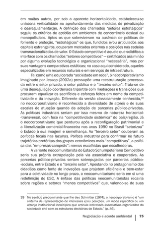Negociação e acordo ambiental    75
em muitos outros, por sob a aparente horizontalidade, estabeleceu-se
uníssona verticalidade no aprofundamento das medidas de privatização
e desregulamentação. A definição dos chamados “setores estratégicos”
seguiu os critérios de aptidão em ambientes de concorrência desleal ou
monopolísticos. Aptos os que sobreviveram na ausência de políticas de
fomento e proteção, “estratégicos” os que, fundidos e/ou articulados aos
capitais estrangeiros, ocuparam mercados externos e posições nas cadeias
transnacionalizadas de valor. O Estado competitivo é aquele que solidifica a
interface com os chamados “setores competitivos” — certificados assim não
por alguma evolução tecnológica e organizacional “necessária”, mas por
suas vantagens comparativas estáticas; no caso aqui considerado, aqueles
especializados em recursos naturais e em serviços de infraestrutura.
Tal como uma edulcorada “sociedade em rede”, o neocorporativismo
imaginado por Jessop (2002a) pressupõe uma reestruturação processa-
da entre o setor privado, o setor público e o “terceiro setor”. Trata-se de
uma desregulação coordenada tripartite com mediações e transições que
procuram equalizar os sacrifícios e esforços feitos em nome da competi-
tividade e da inovação. Diferente da versão classicamente conhecida,39
no neocorporativismo é reconhecida a diversidade de atores e de suas
escalas de atuação quando da adoção de parcerias público-privadas.
As políticas industriais seriam por isso mesmo de natureza horizontal-
-transversal, com foco na “competitividade sistêmica” do país/região. Já
o neocorporativismo que perdurou após a reconfiguração patrimonial e
a liberalização comercial-financeira nos anos 1990 no Brasil “setorizou”
o Estado à sua imagem e semelhança. Ao “terceiro setor” couberam as
políticas focais nas lacunas. Política industrial para confirmar no futuro
trajetórias pretéritas dos grupos econômicos mais “competitivos”, a políti-
ca das “empresas-campeãs”: menos escolhidas que escolhedoras.
A variante neocomunitarista do Estado Schumpeteriano Competitivo
seria sua própria extrapolação pela via associativa e cooperativa. As
parcerias público-privadas seriam sobrepujadas por parcerias público-
-sociais, entre Estado e o “terceiro setor”. Apostando no protagonismo dos
cidadãos como fonte de inovações que projetem eficiência e bem-estar
para a coletividade no longo prazo, o neocomunitarismo seria em si uma
redefinição do ESC. A ênfase das políticas neocomunitaristas recairia
sobre regiões e setores “menos competitivos” que, valendo-se de suas
39	 No sentido predominante que lhe deu Schmitter (1974), o neocorporativismo é “um
sistema de representação de interesses e/ou posições, um modo específico ou um
arranjo institucional ideal-típico que articula interesses associativos organizados da
sociedade civil com as estruturas decisórias do Estado.” (p. 86).
 