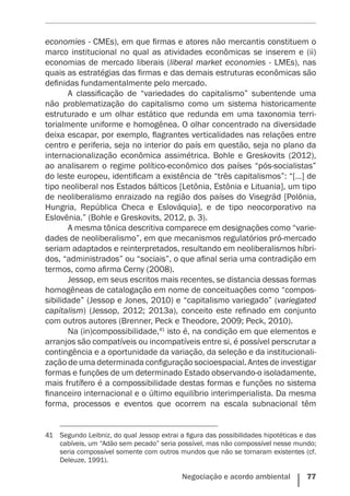 Negociação e acordo ambiental    77
economies - CMEs), em que firmas e atores não mercantis constituem o
marco institucional no qual as atividades econômicas se inserem e (ii)
economias de mercado liberais (liberal market economies - LMEs), nas
quais as estratégias das firmas e das demais estruturas econômicas são
definidas fundamentalmente pelo mercado.
A classificação de “variedades do capitalismo” subentende uma
não problematização do capitalismo como um sistema historicamente
estruturado e um olhar estático que redunda em uma taxonomia terri-
torialmente uniforme e homogênea. O olhar concentrado na diversidade
deixa escapar, por exemplo, flagrantes verticalidades nas relações entre
centro e periferia, seja no interior do país em questão, seja no plano da
internacionalização econômica assimétrica. Bohle e Greskovits (2012),
ao analisarem o regime político-econômico dos países “pós-socialistas”
do leste europeu, identificam a existência de “três capitalismos”: “[…] de
tipo neoliberal nos Estados bálticos [Letônia, Estônia e Lituania], um tipo
de neoliberalismo enraizado na região dos países do Visegrád [Polônia,
Hungria, República Checa e Eslováquia], e de tipo neocorporativo na
Eslovênia.” (Bohle e Greskovits, 2012, p. 3).
A mesma tônica descritiva comparece em designações como “varie-
dades de neoliberalismo”, em que mecanismos regulatórios pró-mercado
seriam adaptados e reinterpretados, resultando em neoliberalismos híbri-
dos, “administrados” ou “sociais”, o que afinal seria uma contradição em
termos, como afirma Cerny (2008).
Jessop, em seus escritos mais recentes, se distancia dessas formas
homogêneas de catalogação em nome de conceituações como “compos-
sibilidade” (Jessop e Jones, 2010) e “capitalismo variegado” (variegated
capitalism) (Jessop, 2012; 2013a), conceito este refinado em conjunto
com outros autores (Brenner, Peck e Theodore, 2009; Peck, 2010).
Na (in)compossibilidade,41
isto é, na condição em que elementos e
arranjos são compatíveis ou incompatíveis entre si, é possível perscrutar a
contingência e a oportunidade da variação, da seleção e da institucionali-
zação de uma determinada configuração socioespacial. Antes de investigar
formas e funções de um determinado Estado observando-o isoladamente,
mais frutífero é a compossibilidade destas formas e funções no sistema
financeiro internacional e o último equilíbrio interimperialista. Da mesma
forma, processos e eventos que ocorrem na escala subnacional têm
41	 Segundo Leibniz, do qual Jessop extrai a figura das possibilidades hipotéticas e das
cabíveis, um “Adão sem pecado” seria possível, mas não compossível nesse mundo;
seria compossível somente com outros mundos que não se tornaram existentes (cf.
Deleuze, 1991).
 