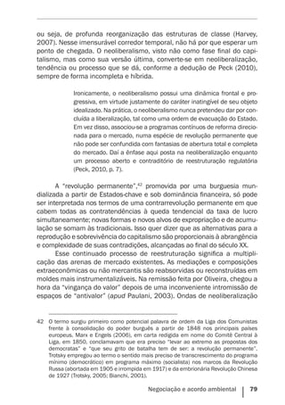 Negociação e acordo ambiental    79
ou seja, de profunda reorganização das estruturas de classe (Harvey,
2007). Nesse imensurável corredor temporal, não há por que esperar um
ponto de chegada. O neoliberalismo, visto não como fase final do capi-
talismo, mas como sua versão última, converte-se em neoliberalização,
tendência ou processo que se dá, conforme a dedução de Peck (2010),
sempre de forma incompleta e híbrida.
Ironicamente, o neoliberalismo possui uma dinâmica frontal e pro-
gressiva, em virtude justamente do caráter inatingível de seu objeto
idealizado. Na prática, o neoliberalismo nunca pretendeu dar por con-
cluída a liberalização, tal como uma ordem de evacuação do Estado.
Em vez disso, associou-se a programas contínuos de reforma direcio-
nada para o mercado, numa espécie de revolução permanente que
não pode ser confundida com fantasias de abertura total e completa
do mercado. Daí a ênfase aqui posta na neoliberalização enquanto
um processo aberto e contraditório de reestruturação regulatória
(Peck, 2010, p. 7).
A “revolução permanente”,42
promovida por uma burguesia mun-
dializada a partir de Estados-chave e sob dominância financeira, só pode
ser interpretada nos termos de uma contrarrevolução permanente em que
cabem todas as contratendências à queda tendencial da taxa de lucro
simultaneamente; novas formas e novos alvos de expropriação e de acumu-
lação se somam às tradicionais. Isso quer dizer que as alternativas para a
reprodução e sobrevivência do capitalismo são proporcionais à abrangência
e complexidade de suas contradições, alcançadas ao final do século XX.
Esse continuado processo de reestruturação significa a multipli-
cação das arenas de mercado existentes. As mediações e composições
extraeconômicas ou não mercantis são reabsorvidas ou reconstruídas em
moldes mais instrumentalizáveis. Na remissão feita por Oliveira, chegou a
hora da “vingança do valor” depois de uma inconveniente intromissão de
espaços de “antivalor” (apud Paulani, 2003). Ondas de neoliberalização
42	 O termo surgiu primeiro como potencial palavra de ordem da Liga dos Comunistas
frente à consolidação do poder burguês a partir de 1848 nos principais países
europeus. Marx e Engels (2006), em carta redigida em nome do Comitê Central à
Liga, em 1850, conclamavam que era preciso “levar ao extremo as propostas dos
democratas” e “que seu grito de batalha tem de ser: a revolução permanente”.
Trotsky empregou ao termo o sentido mais preciso de transcrescimento do programa
mínimo (democrático) em programa máximo (socialista) nos marcos da Revolução
Russa (abortada em 1905 e irrompida em 1917) e da embrionária Revolução Chinesa
de 1927 (Trotsky, 2005; Bianchi, 2001).
 