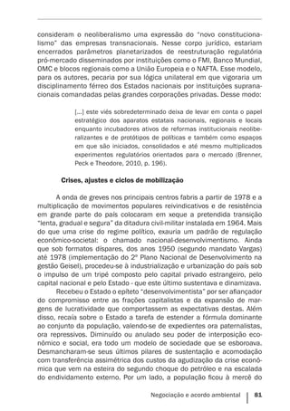 Negociação e acordo ambiental    81
consideram o neoliberalismo uma expressão do “novo constituciona-
lismo” das empresas transnacionais. Nesse corpo jurídico, estariam
encerrados parâmetros planetarizados de reestruturação regulatória
pró-mercado disseminados por instituições como o FMI, Banco Mundial,
OMC e blocos regionais como a União Europeia e o NAFTA. Esse modelo,
para os autores, pecaria por sua lógica unilateral em que vigoraria um
disciplinamento férreo dos Estados nacionais por instituições suprana-
cionais comandadas pelas grandes corporações privadas. Desse modo:
[...] este viés sobredeterminado deixa de levar em conta o papel
estratégico dos aparatos estatais nacionais, regionais e locais
enquanto incubadores ativos de reformas institucionais neolibe-
ralizantes e de protótipos de políticas e também como espaços
em que são iniciados, consolidados e até mesmo multiplicados
experimentos regulatórios orientados para o mercado (Brenner,
Peck e Theodore, 2010, p. 196).
	 Crises, ajustes e ciclos de mobilização
A onda de greves nos principais centros fabris a partir de 1978 e a
multiplicação de movimentos populares reivindicativos e de resistência
em grande parte do país colocaram em xeque a pretendida transição
“lenta, gradual e segura” da ditadura civil-militar instalada em 1964. Mais
do que uma crise do regime político, exauria um padrão de regulação
econômico-societal: o chamado nacional-desenvolvimentismo. Ainda
que sob formatos díspares, dos anos 1950 (segundo mandato Vargas)
até 1978 (implementação do 2º Plano Nacional de Desenvolvimento na
gestão Geisel), procedeu-se à industrialização e urbanização do país sob
o impulso de um tripé composto pelo capital privado estrangeiro, pelo
capital nacional e pelo Estado - que este último sustentava e dinamizava.
Recebeu o Estado o epíteto “desenvolvimentista” por ser afiançador
do compromisso entre as frações capitalistas e da expansão de mar-
gens de lucratividade que comportassem as expectativas destas. Além
disso, recaía sobre o Estado a tarefa de estender a fórmula dominante
ao conjunto da população, valendo-se de expedientes ora paternalistas,
ora repressivos. Diminuído ou anulado seu poder de interposição eco-
nômico e social, era todo um modelo de sociedade que se esboroava.
Desmancharam-se seus últimos pilares de sustentação e acomodação
com transferência assimétrica dos custos da agudização da crise econô-
mica que vem na esteira do segundo choque do petróleo e na escalada
do endividamento externo. Por um lado, a população ficou à mercê do
 