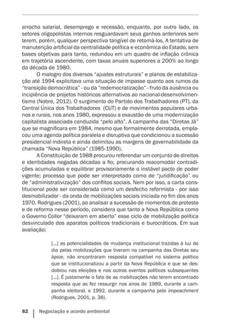 82    Negociação e acordo ambiental
arrocho salarial, desemprego e recessão, enquanto, por outro lado, os
setores oligopolistas internos resguardavam seus ganhos anteriores sem
terem, porém, qualquer perspectiva tangível de retomá-los. A tentativa de
manutenção artificial da centralidade política e econômica do Estado, sem
bases objetivas para tanto, redundou em um quadro de inflação crônica
em trajetória ascendente, com taxas anuais superiores a 200% ao longo
da década de 1980.
O malogro dos diversos “ajustes estruturais” e planos de estabiliza-
ção até 1994 explicitava uma situação de impasse quanto aos rumos da
“transição democrática” - ou da “redemocratização” - fruto da ausência ou
incipiência de projetos históricos alternativos ao nacional-desenvolvimen-
tismo (Nobre, 2012). O surgimento do Partido dos Trabalhadores (PT), da
Central Única dos Trabalhadores  (CUT) e de movimentos populares urba-
nos e rurais, nos anos 1980, expressou a exaustão de uma modernização
capitalista associada conduzida “pelo alto”. A campanha das “Diretas Já”
que se magnificara em 1984, mesmo que formalmente derrotada, empla-
cou uma agenda política paralela e disruptiva que condicionou a sucessão
presidencial indireta e ainda delimitou as margens de governabilidade da
chamada “Nova República” (1985-1990).
A Constituição de 1988 procurou referendar um conjunto de direitos
e identidades negadas décadas a fio, procurando reacomodar contradi-
ções acumuladas e equilibrar provisoriamente o instável pacto de poder
vigente; processo que pode ser interpretado como de “juridificação” ou
de “administrativização” dos conflitos sociais. Nem por isso, a carta cons-
titucional pode ser considerada como um desfecho reformista - por isso
desmobilizador - da onda de mobilizações sociais iniciada no fim dos anos
1970. Rodrigues (2001), ao analisar a sucessão de momentos de protesto
e de reforma nesse período, considera que tanto a Nova República como
o Governo Collor “deixaram em aberto” esse ciclo de mobilização política
desvinculado dos aparatos políticos tradicionais e burocráticos. Em sua
avaliação:
[...] as potencialidades de mudança institucional trazidas à luz do
dia pelas mobilizações que tiveram na campanha das Diretas seu
ápice, não encontraram resposta compatível no sistema político
que se institucionalizou a partir da Nova República e que se des-
dobrou nas eleições e nos outros eventos políticos subsequentes
[...]. É justamente o fato de as mobilizações não terem encontrado
resposta que as fez ressurgir nos anos de 1989, durante a cam-
panha eleitoral, e 1992, durante a campanha pelo impeachment
(Rodrigues, 2001, p. 38).
 