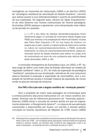 Negociação e acordo ambiental    85
homogêneo os momentos de instauração (1994) e de declínio (2002)
do “paradigma neoliberal de refundação do Estado brasileiro”, convicto
que estava quanto à sua extemporaneidade e quanto às possibilidades
de sua superação. No segundo texto, cônscio do rígido enquadramen-
to do novo Governo nos marcos institucionais do mesmo paradigma,
Guimarães (2004) passava a apresentar uma interpretação mais reflexi-
va do período em questão:
[...] o PT e seu bloco de alianças democrático-populares foram
literalmente pegos no contrapé do movimento ­liberal dirigido pelo
PSDB, que renovava uma proposição de reforma do Estado, iniciada
pelo Plano Real. Enquanto o PT, em sua busca de construir um
projeto para o país, recebia o impacto tardio do reformismo contido
na cultura do nacional-desenvolvimentismo, o PSDB, construído
exatamente na crítica do nacional-desenvolvimentismo, estava po-
sicionado dentro do Estado brasileiro para liderar um amplo arco
de centro-direita em torno de uma campanha pela reforma liberal
deste (Guimarães, 2004, p. 36).
A conclusão retrospectiva de Guimarães é que, em 2002, o PT “es-
tava longe de definir uma meta clara de Estado alternativo ao modelo de
regulação neoliberal” (Idem, p. 37). Ao invés da superação do paradigma
“neoliberal”, procedeu-se sua atualização, valendo-se de uma conjuntura
externa favorável à produção e exportação de commodities, com a am-
pliação de benefícios sociais e inclusão massiva da população de menor
renda no piso do mercado de consumo.
Era FHC e Era Lula sob o ângulo analítico da “revolução passiva”
Com o propósito de inserir essa passagem do entrechoque para
o entrecruzamento discursivo-institucional em um marco analítico am-
pliado, faremos uso do referencial gramsciano de “revolução passiva”.
Gramsci (1999) extrai o conceito do cenário estrito em que foi original-
mente elaborado - o Risorgimento italiano46
- e o depura de sua aplicação
mecanicista e essencialista por Cuoco, um escritor e ativista político
vinculado ao levante republicano de Nápoles de 1799. Cuoco (1806)
46	 O Risorgimento compreende os desdobramentos tortuosos da Revolução Francesa na
Itália a partir de 1789 – ora insuflados pelas aspirações unificacionistas da burguesia
italiana e setores médios, ora filtrados pela renitência das oligarquias rurais e do
poder eclesiástico - se estendendo até a unificação do país em 1871.
 