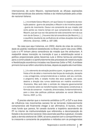 Negociação e acordo ambiental    87
internacional, de outro Mazzini, representando as difusas aspirações
liberal-democráticas dos setores médios e da intelectualidade pela unida-
de nacional italiana:
[...] no embate Cavour-Mazzini, em que Cavour é o expoente da revo-
lução passiva - guerra de posições; e Mazzini o da iniciativa popular
- guerra de movimento. Cavour era consciente de sua missão (até
certo ponto) ao mesmo tempo em que compreendia a missão de
Mazzini, que por sua vez não parece ter sido consciente nem da sua
nem da de Cavour. […] houvera tido tal consciência [de Mazzini], […]
o equilíbrio resultante da confluência de ambas atuações teria sido
diferente. (Gramsci, 1999, p. 187-188)
No caso que aqui tratamos, em 2002, diante da crise de continui-
dade do padrão neoliberal estabelecido no Brasil a partir dos anos 1990,
Lula e o PT tinham plena consciência da missão que lhe atribuiriam. A
realpolitik dessa transição na transição é que a estabilização social e
política proporcionada pelos Governos Lula e Dilma tornou-se premissa
para a continuidade e o aprofundamento dos processos de reestruturação
e flexibilização econômica iniciados nos Governos Collor e FHC. A antítese
primeiro torna-se refém voluntária da tese, depois os papéis são invertidos:
[...] é o elemento de extração jacobina quem, no governo, aciona os
freios a fim de deter o movimento das forças da revolução, decapita
o seu antagonista, comprometendo-se a realizar, sob seu controle,
o programa dele, e coopta muitos dos seus quadros, aos quais
destina a direção dos rumos sistêmicos em matéria econômico-
-financeira. Mas será dele o controle da máquina governamental
e o comando sobre as transformações moleculares constitutivas à
fórmula do conservar - mudando, direcionadas, fundamentalmente,
para a área das políticas públicas aplicadas ao social (Werneck
Vianna, 2007, p. 51).
É preciso atentar que o momento antitético (o PT, a CUT e sua área
de influência nos movimentos sociais) foi se tornando molecularmente
compreensivo até finalmente chegar a ser afirmativo. O buraco, muito
mais fundo que parece, foi cavado durante a trajetória ascendente do
PT no interior da institucionalidade que referendou a decomposição do
Estado e da economia nacional. Esta ascensão pacífica e gradual, iniciada
após a derrota eleitoral de 1994, só seria possível com o compartilhamen-
to crescente e consciente de propósitos e métodos com os protagonistas
 