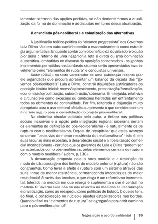 Negociação e acordo ambiental    89
lamentar o terreno das opções perdidas, se não demonstrarmos a atuali-
zação da forma de dominação e as disputas em torno dessa atualização.
O enunciado pós-neoliberal e a colonização das alternativas
A justificação teórico-política do “alcance progressista” dos Governos
Lula-Dilma não tem outro caminho senão o escamoteamento como estraté-
gia argumentativa. Enquanto contar com o benefício da dúvida sobre o quão
pior seria o retorno de uma hegemonia reta e direta ou uma dominação
autocrática - embutidas no discurso da oposição conservadora - os ganhos
incrementais permitidos nas bordas do sistema serão apresentados invaria-
velmente como “elementos de ruptura” e conquistas universais.
Sader (2013), no texto vertebrador de uma publicação recente (por
ele organizada) que procura apresentar um balanço da década dos “go-
vernos pós-neoliberais” Lula e Dilma, constrói disjunções justificadoras da
oposição binária inicial: recessão/crescimento, precarização/formalização,
economização/politização, subordinação/soberania. Em seguida, relativiza
e circunscreve como exceções ou condições herdadas em enfrentamento
todos os elementos de continuidade. Por fim, reiterada a disjunção muito
apropriada para o uso eleitoral oficialista, apresenta o que considera ser um
itinerário seguro para a consolidação do projeto pós-neoliberal.
Na dinâmica circular adotada pelo autor, a ênfase nas políticas
sociais inclusivas e a opção pela integração regional soberana seriam
os elementos de definição do pós-neoliberalismo - e naturalmente os de
ruptura com o neoliberalismo. Depois de recapitular que estes avanços
se deram “pelas vias de menor resistência do neoliberalismo” - isto é, em
suas lacunas mais expostas, a desproteção social e a liberalização comer-
cial incondicionada - certifica que os governos de Lula e Dilma “podem ser
caracterizados como pós-neoliberais, pelos elementos centrais de ruptura
com o modelo neoliberal” (Idem, p. 138).
A demarcação proposta para o novo modelo e a descrição do
modo de ultrapassagem dos limites do modelo anterior (ruptura) não são
congruentes. Como levar a efeito a ruptura com um sistema através das
suas linhas de menor resistência, permanecendo intocadas as de maior
resistência? Através das brechas, o que vinga é um reformismo incremen-
tal, tolerado na medida em que reforça e suplementa o que é central no
modelo. O Governo Lula não só não reverteu as medidas de liberalização
e privatização, como as reexpediu como políticas de Estado. O que se tem,
ao final, é consolidação no núcleo e ajustes estabilizadores nas bordas.
Quando afinal os “elementos de ruptura” se agregarão para abrir caminho
para o pós-neoliberalismo?
 