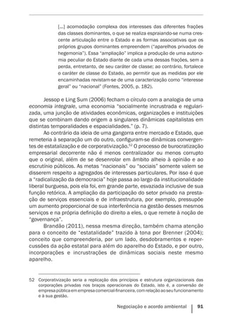 Negociação e acordo ambiental    91
[...] acomodação complexa dos interesses das diferentes frações
das classes dominantes, o que se realiza espraiando-se numa cres-
cente articulação entre o Estado e as formas associativas que os
próprios grupos dominantes empreendem (“aparelhos privados de
hegemonia”). Essa “ampliação” implica a produção de uma autono-
mia peculiar do Estado diante de cada uma dessas frações, sem a
perda, entretanto, de seu caráter de classe; ao contrário, fortalece
o caráter de classe do Estado, ao permitir que as medidas por ele
encaminhadas revistam-se de uma caracterização como “interesse
geral” ou “nacional” (Fontes, 2005, p. 182).
Jessop e Ling Sum (2006) fecham o círculo com a analogia de uma
economia integrale, uma economia “socialmente incrustrada e regulari-
zada, uma junção de atividades econômicas, organizações e instituições
que se combinam dando origem a singulares dinâmicas capitalistas em
distintas temporalidades e espacialidades.” (p. 7).
Ao contrário da ideia de uma gangorra entre mercado e Estado, que
remeteria à separação um do outro, configuram-se dinâmicas convergen-
tes de estatalização e de corporativização.52
O processo de burocratização
empresarial decorrente não é menos centralizador ou menos corrupto
que o original, além de se desenrolar em âmbito alheio à opinião e ao
escrutínio públicos. As metas “nacionais” ou “sociais” somente valem se
disserem respeito a agregados de interesses particulares. Por isso é que
a “radicalização da democracia” hoje passa ao largo da institucionalidade
liberal burguesa, pois ela foi, em grande parte, esvaziada inclusive de sua
função retórica. A ampliação da participação do setor privado na presta-
ção de serviços essenciais e de infraestrutura, por exemplo, pressupõe
um aumento proporcional de sua interferência na gestão desses mesmos
serviços e na própria definição do direito a eles, o que remete à noção de
“governança”.
Brandão (2011), nessa mesma direção, também chama atenção
para o conceito de “estatalidade” trazido à tona por Brenner (2004);
conceito que compreenderia, por um lado, desdobramentos e reper-
cussões da ação estatal para além do aparelho do Estado, e por outro,
incorporações e incrustrações de dinâmicas sociais neste mesmo
aparelho.
52	 Corporativização seria a replicação dos princípios e estrutura organizacionais das
corporações privadas nos braços operacionais do Estado, isto é, a conversão de
empresapúblicaemempresacomercial-financeira,comrelaçãoaoseufuncionamento
e à sua gestão.
 