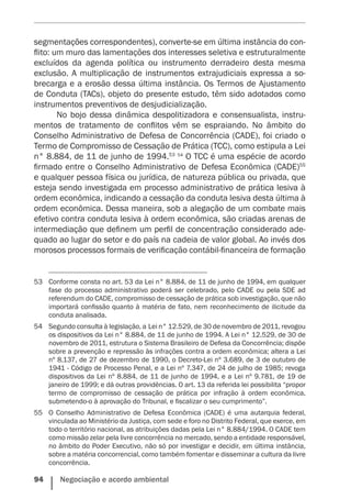 94    Negociação e acordo ambiental
segmentações correspondentes), converte-se em última instância do con-
flito: um muro das lamentações dos interesses seletiva e estruturalmente
excluídos da agenda política ou instrumento derradeiro desta mesma
exclusão. A multiplicação de instrumentos extrajudiciais expressa a so-
brecarga e a erosão dessa última instância. Os Termos de Ajustamento
de Conduta (TACs), objeto do presente estudo, têm sido adotados como
instrumentos preventivos de desjudicialização.
No bojo dessa dinâmica despolitizadora e consensualista, instru-
mentos de tratamento de conflitos vêm se espraiando. No âmbito do
Conselho Administrativo de Defesa de Concorrência (CADE), foi criado o
Termo de Compromisso de Cessação de Prática (TCC), como estipula a Lei
n° 8.884, de 11 de junho de 1994.53 54
O TCC é uma espécie de acordo
firmado entre o Conselho Administrativo de Defesa Econômica (CADE)55
e qualquer pessoa física ou jurídica, de natureza pública ou privada, que
esteja sendo investigada em processo administrativo de prática lesiva à
ordem econômica, indicando a cessação da conduta lesiva desta última à
ordem econômica. Dessa maneira, sob a alegação de um combate mais
efetivo contra conduta lesiva à ordem econômica, são criadas arenas de
intermediação que definem um perfil de concentração considerado ade-
quado ao lugar do setor e do país na cadeia de valor global. Ao invés dos
morosos processos formais de verificação contábil-financeira de formação
53	 Conforme consta no art. 53 da Lei n° 8.884, de 11 de junho de 1994, em qualquer
fase do processo administrativo poderá ser celebrado, pelo CADE ou pela SDE ad
referendum do CADE, compromisso de cessação de prática sob investigação, que não
importará confissão quanto à matéria de fato, nem reconhecimento de ilicitude da
conduta analisada.
54	 Segundo consulta à legislação, a Lei n° 12.529, de 30 de novembro de 2011, revogou
os dispositivos da Lei n° 8.884, de 11 de junho de 1994. A Lei n° 12.529, de 30 de
novembro de 2011, estrutura o Sistema Brasileiro de Defesa da Concorrência; dispõe
sobre a prevenção e repressão às infrações contra a ordem econômica; altera a Lei
nº 8.137, de 27 de dezembro de 1990, o Decreto-Lei nº 3.689, de 3 de outubro de
1941 - Código de Processo Penal, e a Lei nº 7.347, de 24 de julho de 1985; revoga
dispositivos da Lei nº 8.884, de 11 de junho de 1994, e a Lei nº 9.781, de 19 de
janeiro de 1999; e dá outras providências. O art. 13 da referida lei possibilita “propor
termo de compromisso de cessação de prática por infração à ordem econômica,
submetendo-o à aprovação do Tribunal, e fiscalizar o seu cumprimento”.
55	 O Conselho Administrativo de Defesa Econômica (CADE) é uma autarquia federal,
vinculada ao Ministério da Justiça, com sede e foro no Distrito Federal, que exerce, em
todo o território nacional, as atribuições dadas pela Lei n° 8.884/1994. O CADE tem
como missão zelar pela livre concorrência no mercado, sendo a entidade responsável,
no âmbito do Poder Executivo, não só por investigar e decidir, em última instância,
sobre a matéria concorrencial, como também fomentar e disseminar a cultura da livre
concorrência.
 