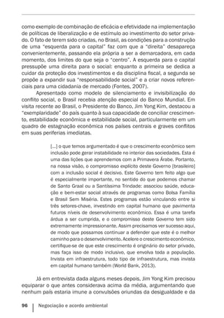 96    Negociação e acordo ambiental
como exemplo de combinação de eficácia e efetividade na implementação
de políticas de liberalização e de estímulo ao investimento do setor priva-
do. O fato de terem sido criadas, no Brasil, as condições para a construção
de uma “esquerda para o capital” faz com que a “direita” desapareça
convenientemente, passando ela própria a ser a demarcadora, em cada
momento, dos limites do que seja o “centro”. A esquerda para o capital
pressupõe uma direita para o social: enquanto a primeira se dedica a
cuidar da proteção dos investimentos e da disciplina fiscal, a segunda se
propõe a expandir sua “responsabilidade social” e a criar novos referen-
ciais para uma cidadania de mercado (Fontes, 2007).
Apresentado como modelo de silenciamento e invisibilização do
conflito social, o Brasil recebia atenção especial do Banco Mundial. Em
visita recente ao Brasil, o Presidente do Banco, Jim Yong Kim, destacou a
“exemplaridade” do país quanto à sua capacidade de conciliar crescimen-
to, estabilidade econômica e estabilidade social, particularmente em um
quadro de estagnação econômica nos países centrais e graves conflitos
em suas periferias imediatas.
[…] o que temos argumentado é que o crescimento econômico sem
inclusão pode gerar instabilidade no interior das sociedades. Esta é
uma das lições que aprendemos com a Primavera Árabe. Portanto,
na nossa visão, o compromisso explícito deste Governo [brasileiro]
com a inclusão social é decisivo. Este Governo tem feito algo que
é especialmente importante, no sentido do que podemos chamar
de Santo Graal ou a Santíssima Trindade: associou saúde, educa-
ção e bem-estar social através de programas como Bolsa Família
e Brasil Sem Miséria. Estes programas estão vinculando entre si
três setores-chave, investindo em capital humano que pavimenta
futuros níveis de ­desenvolvimento econômico. Essa é uma tarefa
árdua a ser cumprida, e o compromisso deste Governo tem sido
extremamente impressionante. Assim precisamos ver sucesso aqui,
de modo que possamos continuar a defender que este é o melhor
caminho para o desenvolvimento. Acelere o crescimento econômico,
certifique-se de que este crescimento é originário do setor privado,
mas faça isso de modo inclusivo, que envolva toda a população.
Invista em infraestrutura, todo tipo de infraestrutura, mas invista
em capital humano também (World Bank, 2013).
Já em entrevista dada alguns meses depois, Jim Yong Kim precisou
equiparar o que antes considerava acima da média, argumentando que
nenhum país estaria imune a convulsões oriundas da desigualdade e da
 