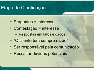 Etapa de Clarificação
• Perguntas = interesse
• Contestação = interesse
– Respostas em fatos e dados

• “O cliente tem sempre razão”
• Ser responsável pela comunicação
• Ressaltar dúvidas potenciais

 