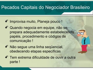 Pecados Capitais do Negociador Brasileiro
 Improvisa muito, Planeja pouco !
 Quando negocia em equipe, não se
prepara adequadamente estabelecendo
papéis, procedimento e códigos de
comunicação !
 Não segue uma linha seqüencial,
obedecendo etapas específicas
 Tem extrema dificuldade de ouvir a outra
parte !

 