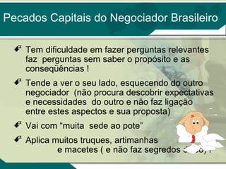 Pecados Capitais do Negociador Brasileiro
 Tem dificuldade em fazer perguntas relevantes
faz perguntas sem saber o propósito e as
conseqüências !
 Tende a ver o seu lado, esquecendo do outro
negociador (não procura descobrir expectativas
e necessidades do outro e não faz ligação
entre estes aspectos e sua proposta)
 Vai com “muita sede ao pote”
 Aplica muitos truques, artimanhas
e macetes ( e não faz segredos disso) !

 