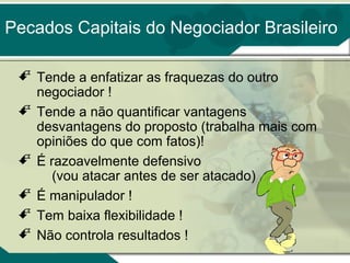 Pecados Capitais do Negociador Brasileiro
 Tende a enfatizar as fraquezas do outro
negociador !
 Tende a não quantificar vantagens
desvantagens do proposto (trabalha mais com
opiniões do que com fatos)!
 É razoavelmente defensivo
(vou atacar antes de ser atacado)
 É manipulador !
 Tem baixa flexibilidade !
 Não controla resultados !

 