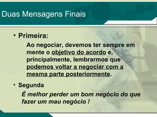 Duas Mensagens Finais
• Primeira:
Ao negociar, devemos ter sempre em
mente o objetivo do acordo e,
principalmente, lembrarmos que
podemos voltar a negociar com a
mesma parte posteriormente.
• Segunda
É melhor perder um bom negócio do que
fazer um mau negócio !

 