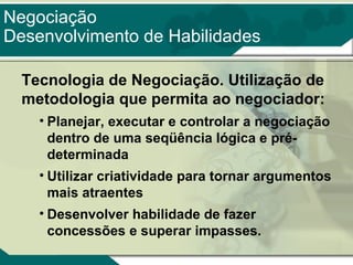 Negociação
Desenvolvimento de Habilidades
Tecnologia de Negociação. Utilização de
metodologia que permita ao negociador:
• Planejar, executar e controlar a negociação
dentro de uma seqüência lógica e prédeterminada
• Utilizar criatividade para tornar argumentos
mais atraentes
• Desenvolver habilidade de fazer
concessões e superar impasses.

 