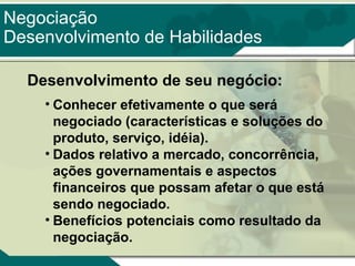 Negociação
Desenvolvimento de Habilidades
Desenvolvimento de seu negócio:
• Conhecer efetivamente o que será
negociado (características e soluções do
produto, serviço, idéia).
• Dados relativo a mercado, concorrência,
ações governamentais e aspectos
financeiros que possam afetar o que está
sendo negociado.
• Benefícios potenciais como resultado da
negociação.

 