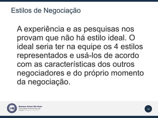 Estilos de Negociação A experiência e as pesquisas nos provam que não há estilo ideal. O ideal seria ter na equipe os 4 estilos representados e usá-los de acordo com as características dos outros negociadores e do próprio momento da negociação. 