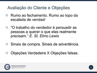 Avaliação do Cliente e Objeções Rumo ao fechamento. Rumo ao topo da escalada de vendas! “ O trabalho do vendedor é persuadir as pessoas a querer o que elas realmente precisam.”  E. St. Elmo Lewis Sinais de compra. Sinais de advertência.  Objeções Verdadeira X Objeções falsas. 