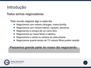 Introdução Todos somos negociadores Todo mundo negocia algo a cada dia: Negociamos com nossos cônjuges, nossa família. Negociamos com nossos líderes, equipes, parceiros. Negociamos a compra de um carro 0km. Negociamos as nossa férias e salários. Negociamos a venda ou compra da casa própria. Negociamos quanto tempo de TV nossos filhos podem assistir. Passamos grande parte do nosso dia negociando. 