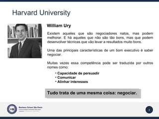 Harvard  University Existem aqueles que são negociadores natos, mas podem melhorar. E há aqueles que não são tão bons, mas que podem desenvolver técnicas que vão levar a resultados muito bons. Uma das principais características de um bom executivo é saber negociar.  Muitas vezes essa competência pode ser traduzida por outros nomes como: Capacidade de persuadir Comunicar Alinhar interesses Tudo trata de uma mesma coisa: negociar.  William Ury   