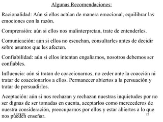 Algunas Recomendaciones: Racionalidad: Aún si ellos actúan de manera emocional, equilibrar las emociones con la razón. Comprensión: aún si ellos nos malinterpretan, trate de entenderles. Comunicación: aún si ellos no escuchan, consultarles antes de decidir sobre asuntos que les afecten. Confiabilidad: aún si ellos intentan engañarnos, nosotros debemos ser confiables. Influencia: aún si tratan de coaccionarnos, no ceder ante la coacción ni tratar de coaccionarlos a ellos. Permanecer abiertos a la persuación y tratar de persuadirlos. Aceptación: aún si nos rechazan y rechazan nuestras inquietudes por no ser dignas de ser tomadas en cuenta, aceptarlos como merecederos de nuestra consideración, preocuparnos por ellos y estar abiertos a lo que nos pueden enseñar. 