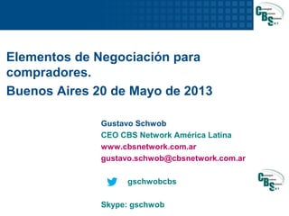 1
Elementos de Negociación para
compradores.
Buenos Aires 20 de Mayo de 2013
Gustavo Schwob
CEO CBS Network América Latina
www.cbsnetwork.com.ar
gustavo.schwob@cbsnetwork.com.ar
gschwobcbs
Skype: gschwob
 