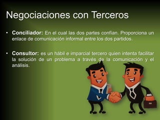 Negociaciones con Terceros
• Conciliador: En el cual las dos partes confían. Proporciona un
enlace de comunicación informal entre los dos partidos.

• Consultor: es un hábil e imparcial tercero quien intenta facilitar
la solución de un problema a través de la comunicación y el
análisis.

 