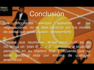 Conclusión
Las dificultades siempre aparecen el las
negociaciones, no se deje paralizar por los niveles
de estrés que estas puedan representarle.
Prepare sus reuniones, tenga claro cuál es su
rol, tenga un “plan B, C, o D”, conduzca la situación
pensando en su objetivo final y recuerde que su
estilo personal esta por encima de cualquier
enseñanza.

 