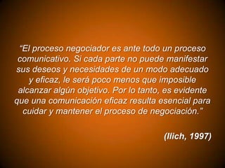 “El proceso negociador es ante todo un proceso
comunicativo. Si cada parte no puede manifestar
sus deseos y necesidades de un modo adecuado
y eficaz, le será poco menos que imposible
alcanzar algún objetivo. Por lo tanto, es evidente
que una comunicación eficaz resulta esencial para
cuidar y mantener el proceso de negociación.”

(Ilich, 1997)

 