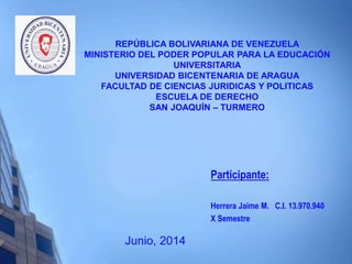 REPÚBLICA BOLIVARIANA DE VENEZUELA
MINISTERIO DEL PODER POPULAR PARA LA EDUCACIÓN
UNIVERSITARIA
UNIVERSIDAD BICENTENARIA DE ARAGUA
FACULTAD DE CIENCIAS JURIDICAS Y POLITICAS
ESCUELA DE DERECHO
SAN JOAQUÍN – TURMERO
Participante:
Herrera Jaime M. C.I. 13.970.940
X Semestre
Junio, 2014
 