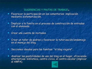 SUGERENCIAS Y PAUTAS DE TRABAJO . Favorecer la participación en los comentarios: implicación mediante sistematización. Implicar a la familia en el proceso de construcción de entradas con el alumnado. Crear una cuenta de invitados. Crear un taller de padres y favorecer la tutorización/andamiaje en el manejo del blog. Secciones ideadas para las familias: “el blog viajero”… Analizar las posibilidades de uso del blog en el hogar, ofreciendo alternativas: biblioteca, centro cívico, el centro escolar (implicar al AMPA). 
