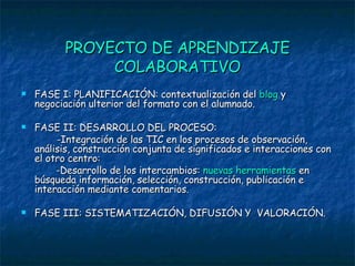 PROYECTO DE APRENDIZAJE COLABORATIVO FASE I: PLANIFICACIÓN: contextualización del  blog  y negociación ulterior del formato con el alumnado. FASE II: DESARROLLO DEL PROCESO: -Integración de las TIC en los procesos de observación, análisis, construcción conjunta de significados e interacciones con el otro centro: -Desarrollo de los intercambios:  nuevas herramientas  en búsqueda información, selección, construcción, publicación e interacción mediante comentarios. FASE III: SISTEMATIZACIÓN, DIFUSIÓN Y  VALORACIÓN. 