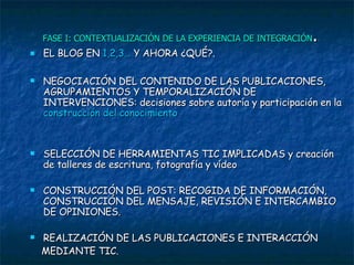 FASE I: CONTEXTUALIZACIÓN DE LA EXPERIENCIA DE INTEGRACIÓN . EL BLOG EN  1,2,3…  Y AHORA ¿QUÉ?. NEGOCIACIÓN DEL CONTENIDO DE LAS PUBLICACIONES, AGRUPAMIENTOS Y TEMPORALIZACIÓN DE INTERVENCIONES: decisiones sobre autoría y participación en la  construcción del conocimiento SELECCIÓN DE HERRAMIENTAS TIC IMPLICADAS y creación de talleres de escritura, fotografía y vídeo  CONSTRUCCIÓN DEL POST: RECOGIDA DE INFORMACIÓN, CONSTRUCCIÓN DEL MENSAJE, REVISIÓN E INTERCAMBIO DE OPINIONES. REALIZACIÓN DE LAS PUBLICACIONES E INTERACCIÓN MEDIANTE TIC. 