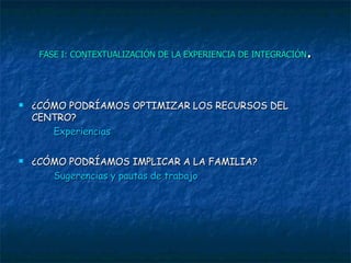 FASE I: CONTEXTUALIZACIÓN DE LA EXPERIENCIA DE INTEGRACIÓN . ¿CÓMO PODRÍAMOS OPTIMIZAR LOS RECURSOS DEL CENTRO?  Experiencias ¿CÓMO PODRÍAMOS IMPLICAR A LA FAMILIA?  Sugerencias y pautas de trabajo 