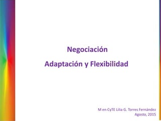 M en CyTE Lilia G. Torres Fernández
Agosto, 2015
Negociación
Adaptación y Flexibilidad
 
