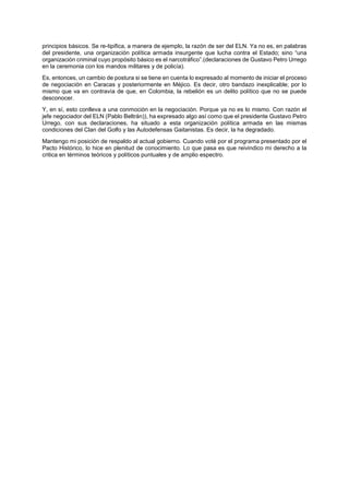 principios básicos. Se re-tipifica, a manera de ejemplo, la razón de ser del ELN. Ya no es, en palabras
del presidente, una organización política armada insurgente que lucha contra el Estado; sino “una
organización criminal cuyo propósito básico es el narcotráfico”.(declaraciones de Gustavo Petro Urrego
en la ceremonia con los mandos militares y de policía).
Es, entonces, un cambio de postura si se tiene en cuenta lo expresado al momento de iniciar el proceso
de negociación en Caracas y posteriormente en Méjico. Es decir, otro bandazo inexplicable; por lo
mismo que va en contravía de que, en Colombia, la rebelión es un delito político que no se puede
desconocer.
Y, en sí, esto conlleva a una conmoción en la negociación. Porque ya no es lo mismo. Con razón el
jefe negociador del ELN (Pablo Beltrán)), ha expresado algo así como que el presidente Gustavo Petro
Urrego, con sus declaraciones, ha situado a esta organización política armada en las mismas
condiciones del Clan del Golfo y las Autodefensas Gaitanistas. Es decir, la ha degradado.
Mantengo mi posición de respaldo al actual gobierno. Cuando voté por el programa presentado por el
Pacto Histórico, lo hice en plenitud de conocimiento. Lo que pasa es que reivindico mi derecho a la
critica en términos teóricos y políticos puntuales y de amplio espectro.
 