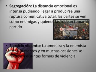• Segregación: La distancia emocional es
  intensa pudiendo llegar a producirse una
  ruptura comunicativa total, las partes se ven
  como enemigas y quienes las rodean toman
  partido



• Ejercicio violento: La amenaza y la enemista
  están presentes y en muchas ocasiones se
  recurre a distintas formas de violencia
 